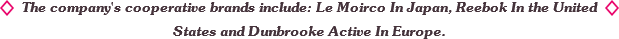 The company's cooperative brands include: Le Moirco In Japan, Reebok In the United States and Dunbrooke Active In Europe. The company's cooperative brands include: Le Moirco In Japan, Reebok In the United States and Dunbrooke Active In Europe.